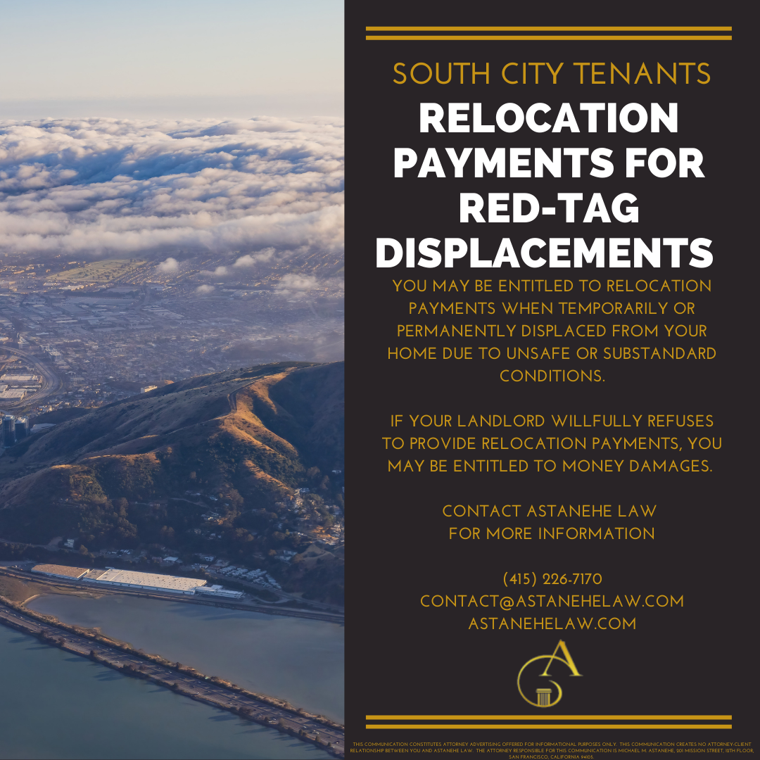 South San Francisco tenants may be entitled to relocation payments when temporarily or permanently displaced from their homes due to cited unsafe or substandard conditions. Where the property owner willfully refuses to provide relocation payments, South San Francisco tenants may be entitled to money damages. Contact Astanehe Law for more information.